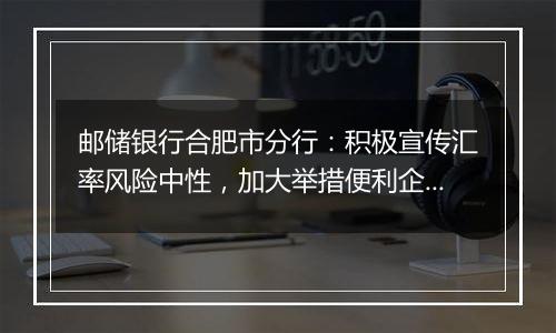 邮储银行合肥市分行：积极宣传汇率风险中性，加大举措便利企业套期保值