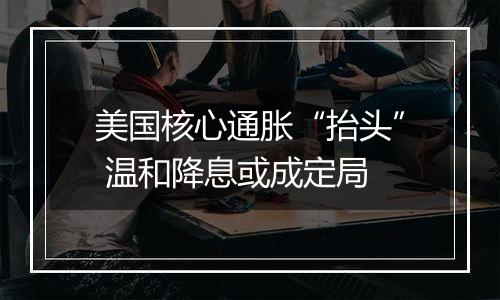 美国核心通胀“抬头” 温和降息或成定局