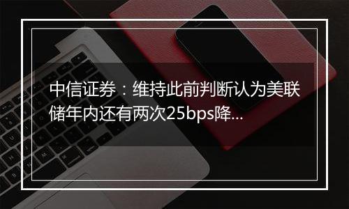 中信证券：维持此前判断认为美联储年内还有两次25bps降息