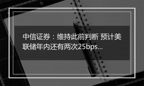 中信证券：维持此前判断 预计美联储年内还有两次25bps降息