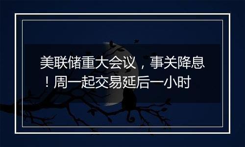 美联储重大会议，事关降息！周一起交易延后一小时