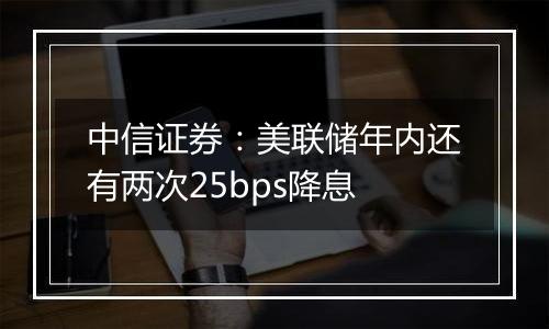 中信证券：美联储年内还有两次25bps降息