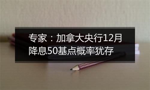 专家：加拿大央行12月降息50基点概率犹存