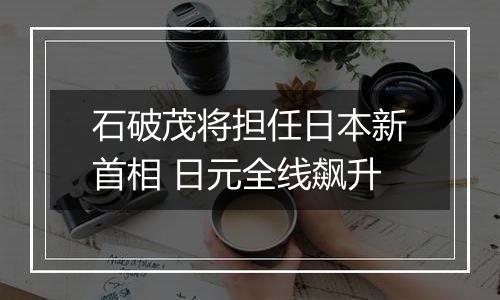 石破茂将担任日本新首相 日元全线飙升