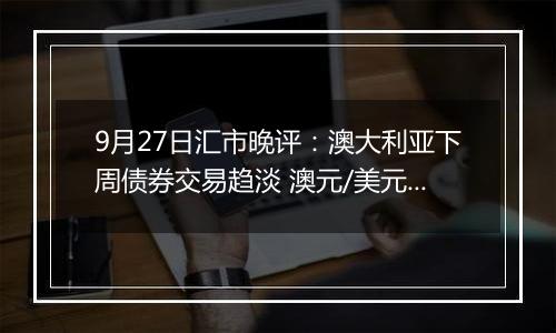 9月27日汇市晚评：澳大利亚下周债券交易趋淡 澳元/美元看涨情绪依然存在