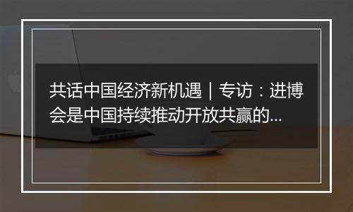 共话中国经济新机遇｜专访：进博会是中国持续推动开放共赢的绝佳案例——访德国凯傲集团执行董事会成员郭进鹏