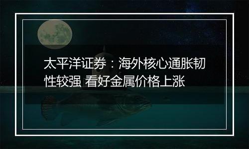 太平洋证券：海外核心通胀韧性较强 看好金属价格上涨