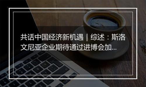 共话中国经济新机遇｜综述：斯洛文尼亚企业期待通过进博会加强对华合作