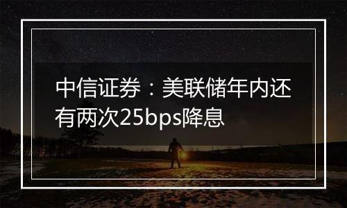 中信证券：美联储年内还有两次25bps降息