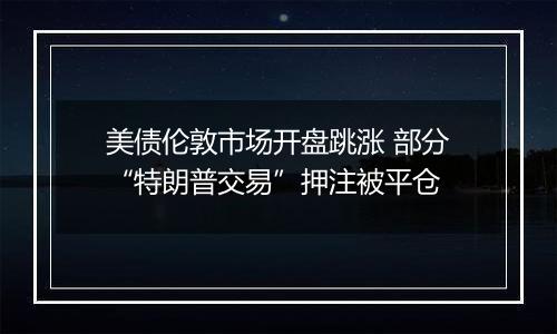 美债伦敦市场开盘跳涨 部分“特朗普交易”押注被平仓