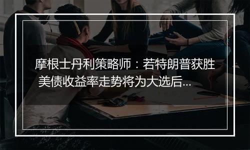 摩根士丹利策略师：若特朗普获胜 美债收益率走势将为大选后市场定调