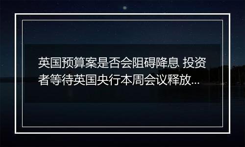 英国预算案是否会阻碍降息 投资者等待英国央行本周会议释放信号