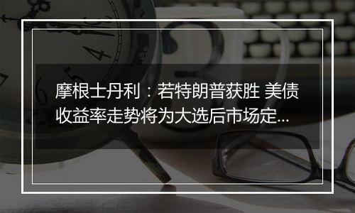 摩根士丹利：若特朗普获胜 美债收益率走势将为大选后市场定调