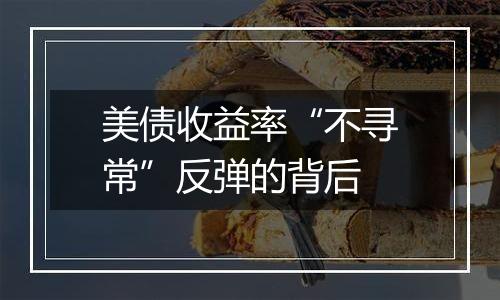 美债收益率“不寻常”反弹的背后