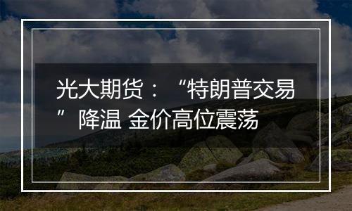 光大期货：“特朗普交易”降温 金价高位震荡