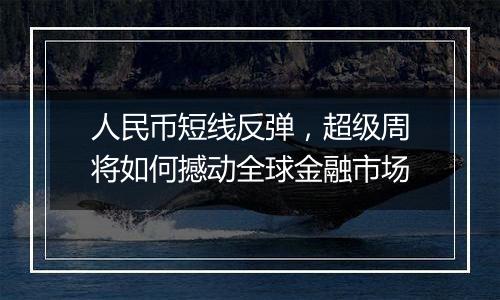 人民币短线反弹，超级周将如何撼动全球金融市场