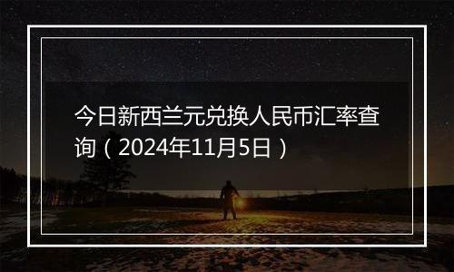 今日新西兰元兑换人民币汇率查询（2024年11月5日）