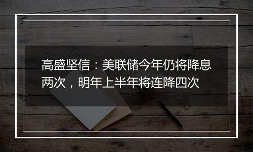 高盛坚信：美联储今年仍将降息两次，明年上半年将连降四次