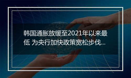 韩国通胀放缓至2021年以来最低 为央行加快政策宽松步伐提供空间