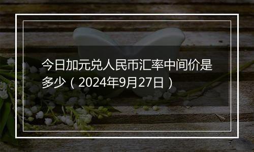 今日加元兑人民币汇率中间价是多少（2024年9月27日）