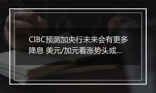 CIBC预测加央行未来会有更多降息 美元/加元看涨势头或开始转变