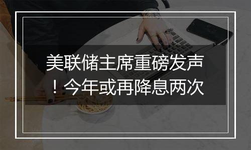 美联储主席重磅发声！今年或再降息两次