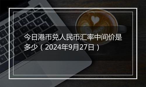 今日港币兑人民币汇率中间价是多少（2024年9月27日）