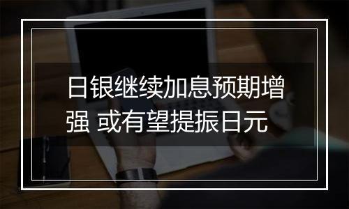 日银继续加息预期增强 或有望提振日元