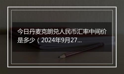 今日丹麦克朗兑人民币汇率中间价是多少（2024年9月27日）