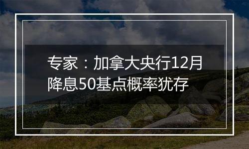 专家：加拿大央行12月降息50基点概率犹存