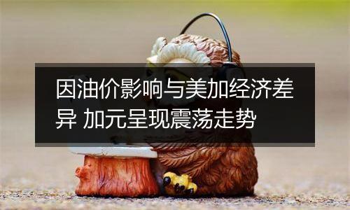 因油价影响与美加经济差异 加元呈现震荡走势