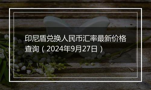 印尼盾兑换人民币汇率最新价格查询（2024年9月27日）