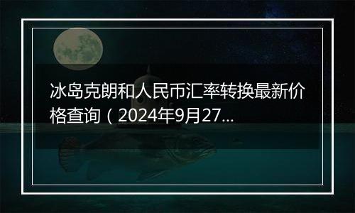 冰岛克朗和人民币汇率转换最新价格查询（2024年9月27日）