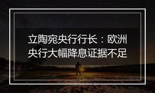 立陶宛央行行长：欧洲央行大幅降息证据不足