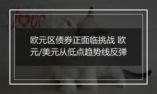 欧元区债券正面临挑战 欧元/美元从低点趋势线反弹