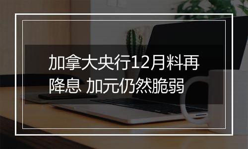 加拿大央行12月料再降息 加元仍然脆弱