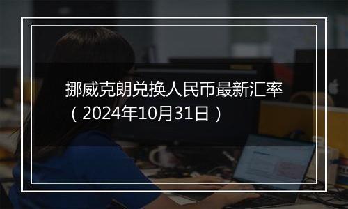 挪威克朗兑换人民币最新汇率（2024年10月31日）