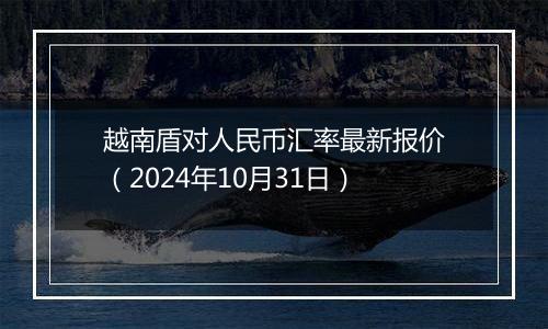 越南盾对人民币汇率最新报价（2024年10月31日）