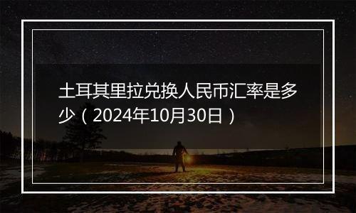 土耳其里拉兑换人民币汇率是多少（2024年10月30日）