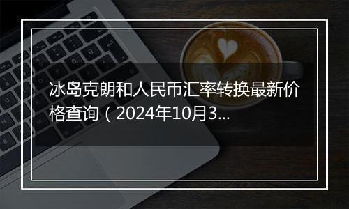 冰岛克朗和人民币汇率转换最新价格查询（2024年10月30日）