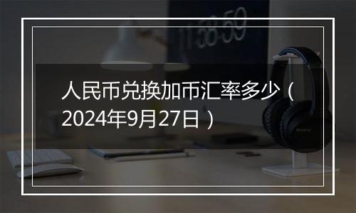 人民币兑换加币汇率多少（2024年9月27日）