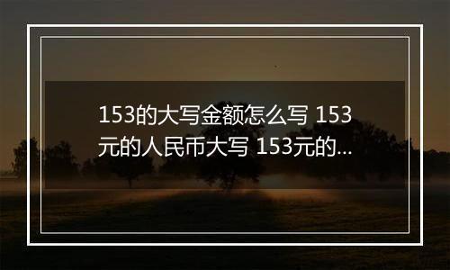 153的大写金额怎么写 153元的人民币大写 153元的数字大写