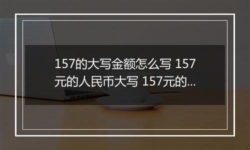 157的大写金额怎么写 157元的人民币大写 157元的数字大写