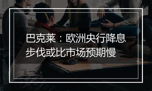 巴克莱：欧洲央行降息步伐或比市场预期慢