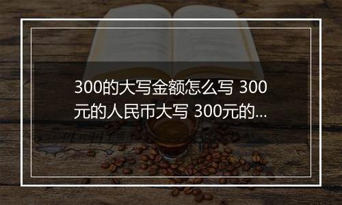 300的大写金额怎么写 300元的人民币大写 300元的数字大写