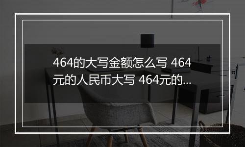 464的大写金额怎么写 464元的人民币大写 464元的数字大写