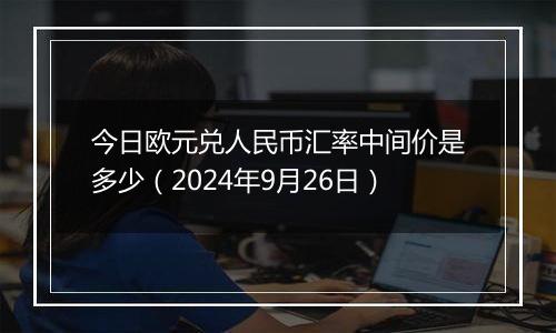 今日欧元兑人民币汇率中间价是多少（2024年9月26日）