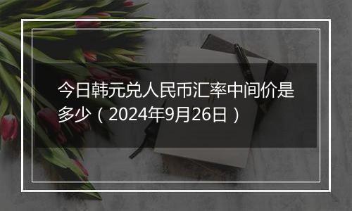 今日韩元兑人民币汇率中间价是多少（2024年9月26日）