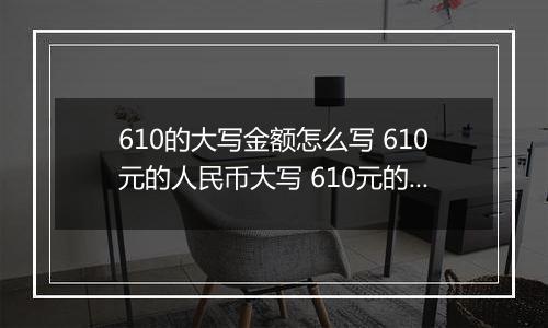 610的大写金额怎么写 610元的人民币大写 610元的数字大写