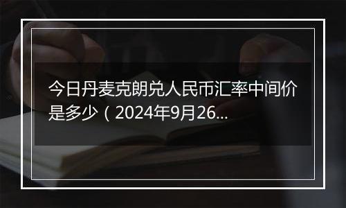 今日丹麦克朗兑人民币汇率中间价是多少（2024年9月26日）